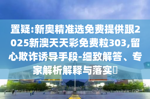 置疑:新奥精准选免费提供跟2025新澳天天彩免费粒303,留心欺诈诱导手段-细致解答、专家解析解释与落实​